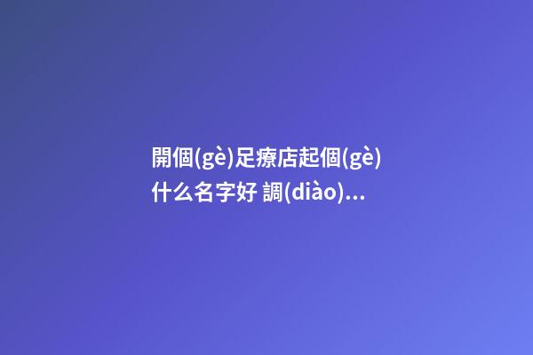 開個(gè)足療店起個(gè)什么名字好 調(diào)養(yǎng)理療店吉利名,起名之家-第1張-店鋪起名-玄機(jī)派